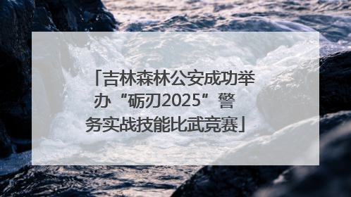 吉林森林公安成功举办“砺刃2025”警务实战技能比武竞赛